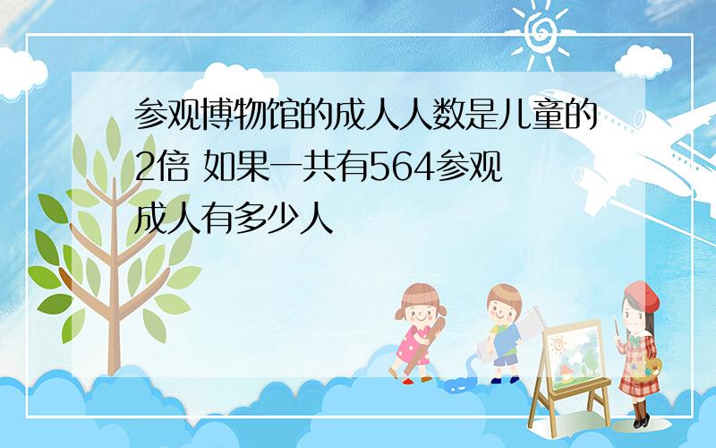 参观博物馆的成人人数是儿童的2倍 如果一共有564参观 成人有多少人