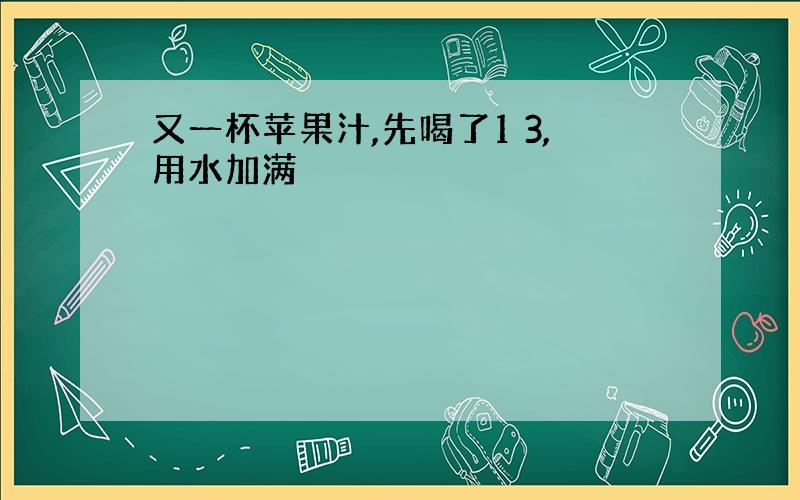 又一杯苹果汁,先喝了1 3,用水加满