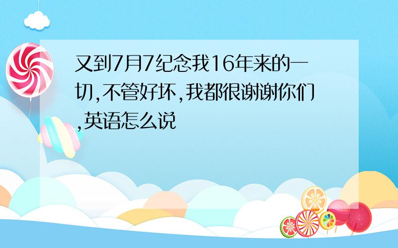 又到7月7纪念我16年来的一切,不管好坏,我都很谢谢你们,英语怎么说