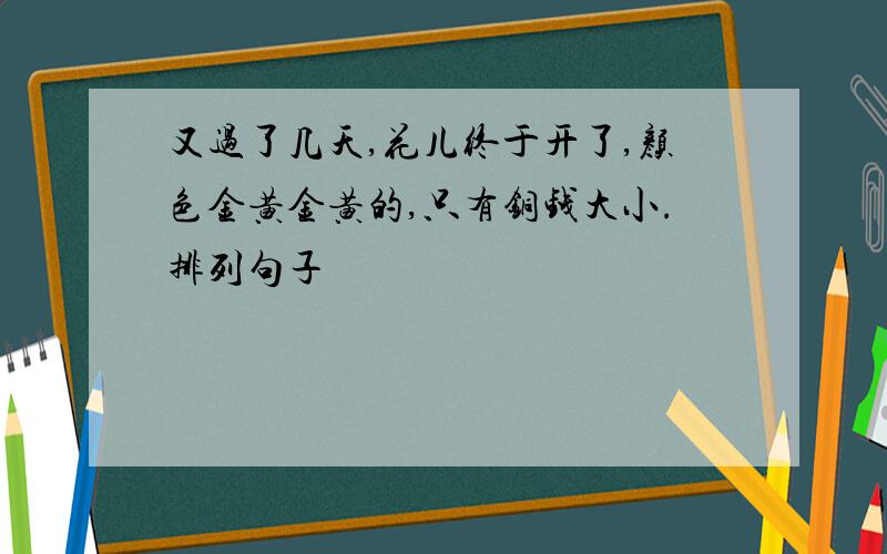 又过了几天,花儿终于开了,颜色金黄金黄的,只有铜钱大小.排列句子