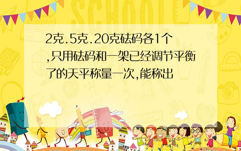 2克.5克.20克砝码各1个,只用砝码和一架已经调节平衡了的天平称量一次,能称出