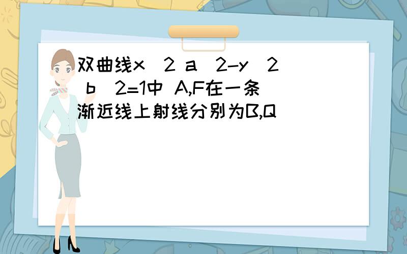 双曲线x^2 a^2-y^2 b^2=1中 A,F在一条渐近线上射线分别为B,Q