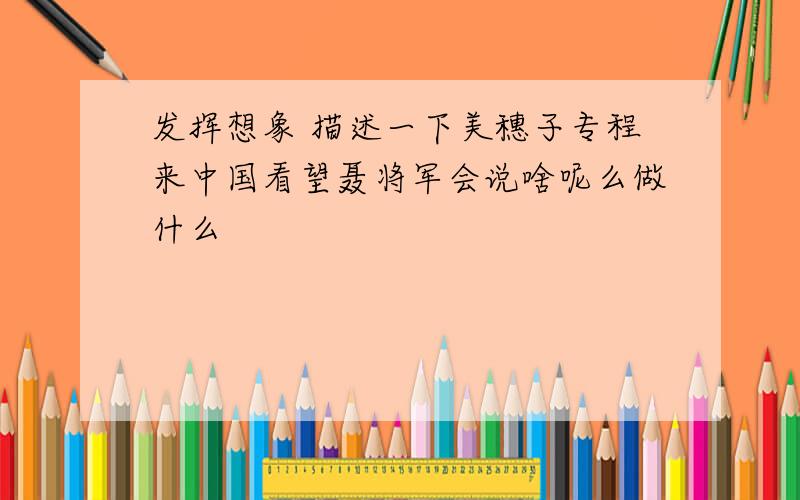 发挥想象 描述一下美穗子专程来中国看望聂将军会说啥呢么做什么