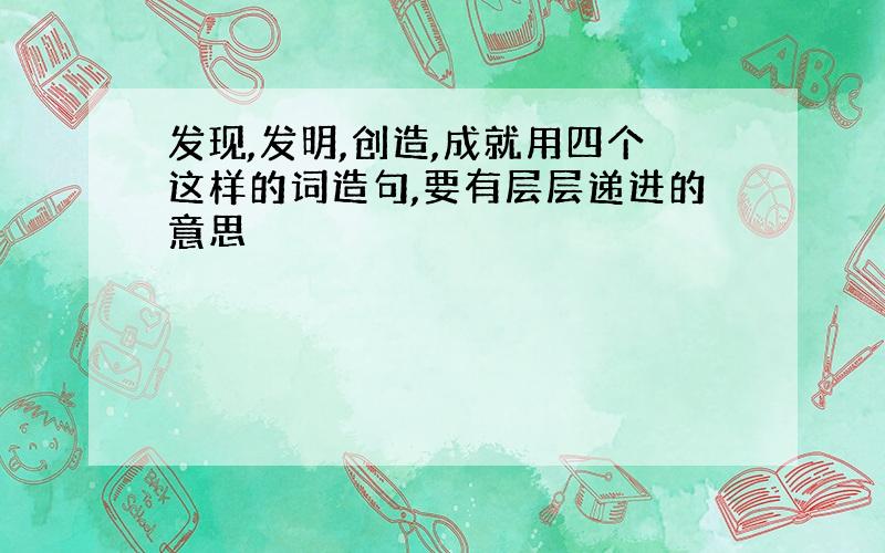 发现,发明,创造,成就用四个这样的词造句,要有层层递进的意思