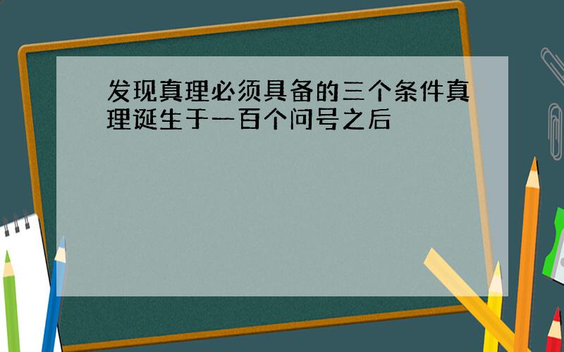 发现真理必须具备的三个条件真理诞生于一百个问号之后