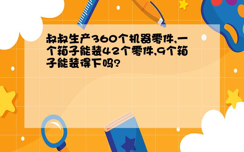 叔叔生产360个机器零件,一个箱子能装42个零件,9个箱子能装得下吗?