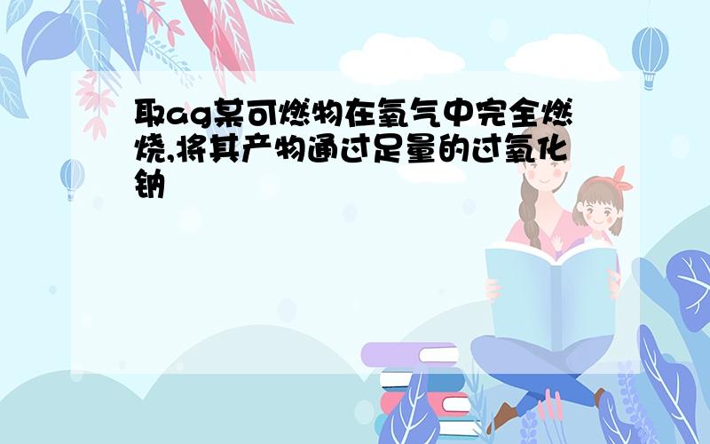 取ag某可燃物在氧气中完全燃烧,将其产物通过足量的过氧化钠