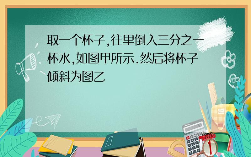 取一个杯子,往里倒入三分之一杯水,如图甲所示.然后将杯子倾斜为图乙