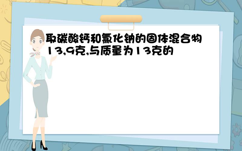 取碳酸钙和氯化钠的固体混合物13,9克,与质量为13克的