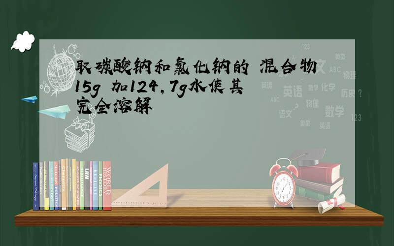 取碳酸钠和氯化钠的 混合物 15g 加124,7g水使其完全溶解