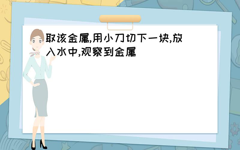 取该金属,用小刀切下一块,放入水中,观察到金属