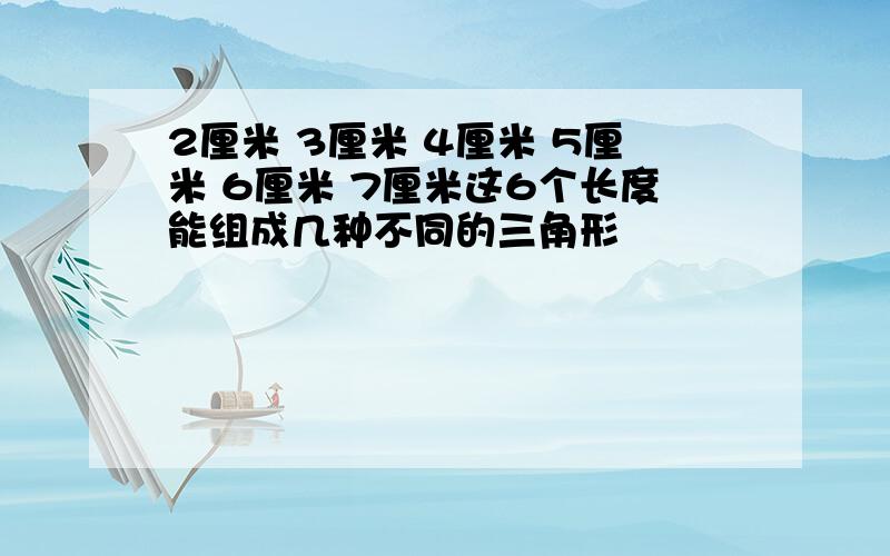 2厘米 3厘米 4厘米 5厘米 6厘米 7厘米这6个长度能组成几种不同的三角形