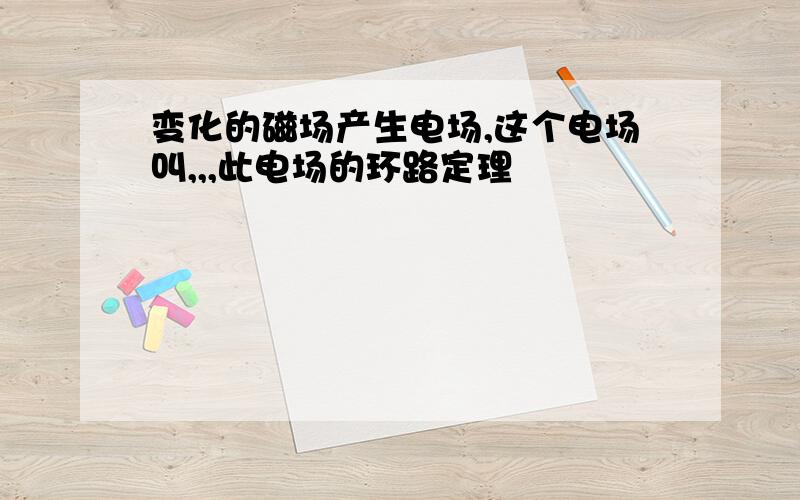 变化的磁场产生电场,这个电场叫,,,此电场的环路定理