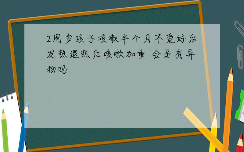 2周岁孩子咳嗽半个月不爱好后发热退热后咳嗽加重 会是有异物吗