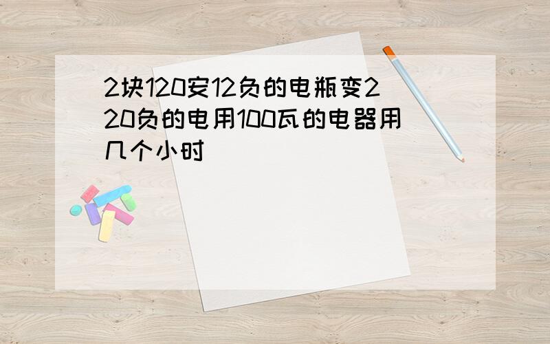 2块120安12负的电瓶变220负的电用100瓦的电器用几个小时