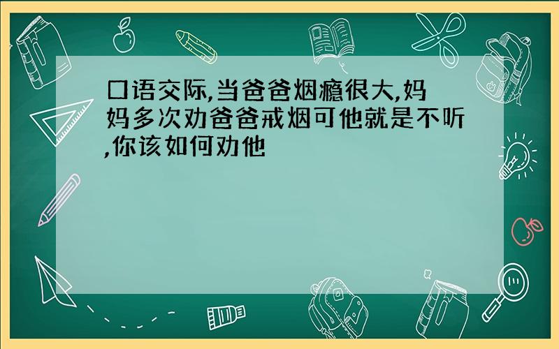 口语交际,当爸爸烟瘾很大,妈妈多次劝爸爸戒烟可他就是不听,你该如何劝他