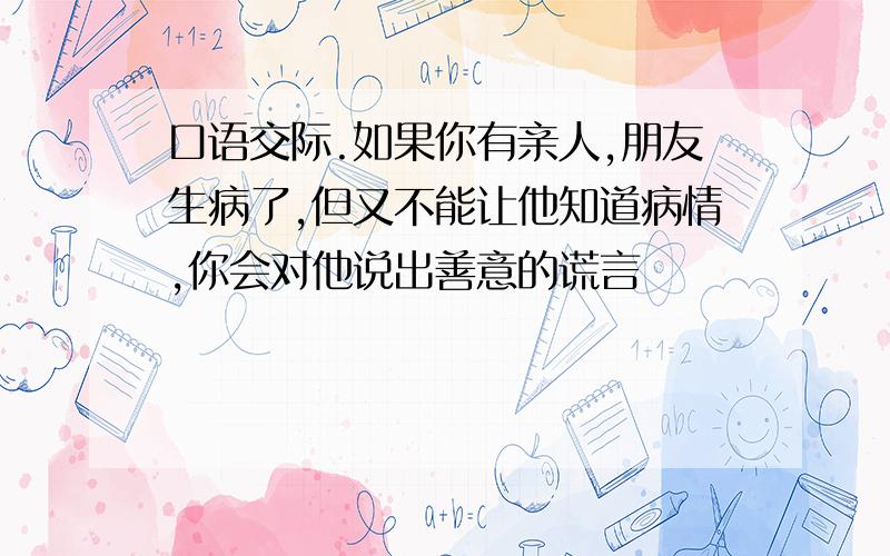 口语交际.如果你有亲人,朋友生病了,但又不能让他知道病情,你会对他说出善意的谎言