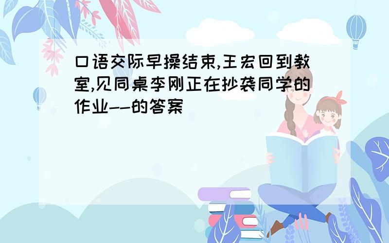 口语交际早操结束,王宏回到教室,见同桌李刚正在抄袭同学的作业--的答案