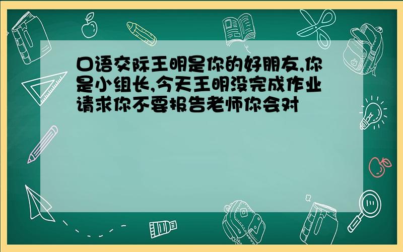 口语交际王明是你的好朋友,你是小组长,今天王明没完成作业请求你不要报告老师你会对