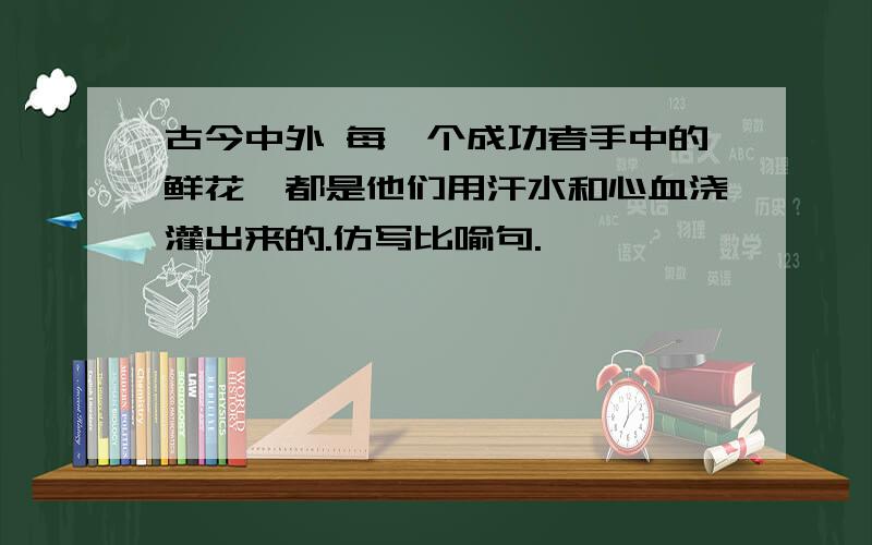 古今中外 每一个成功者手中的鲜花,都是他们用汗水和心血浇灌出来的.仿写比喻句.