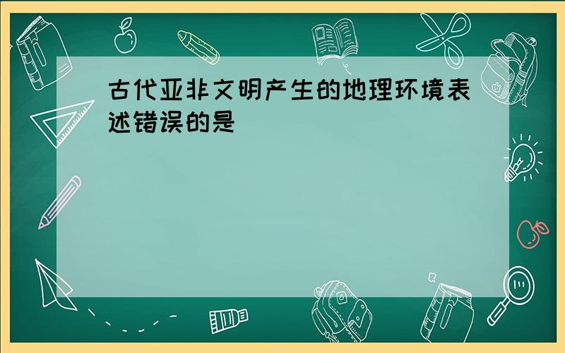 古代亚非文明产生的地理环境表述错误的是