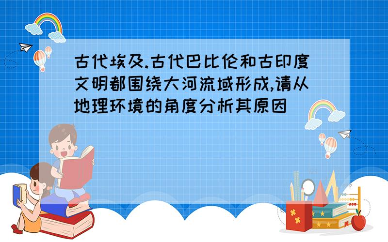 古代埃及.古代巴比伦和古印度文明都围绕大河流域形成,请从地理环境的角度分析其原因