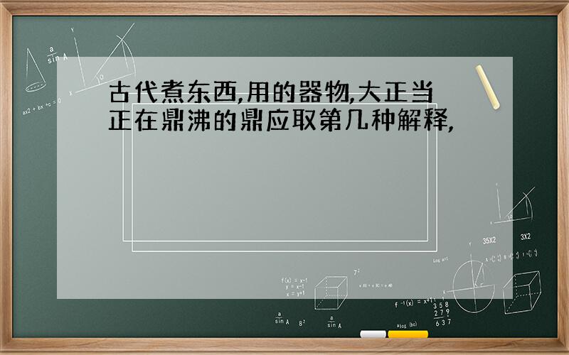 古代煮东西,用的器物,大正当正在鼎沸的鼎应取第几种解释,