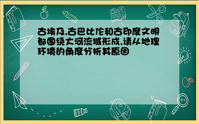 古埃及,古巴比伦和古印度文明都围绕大河流域形成,请从地理环境的角度分析其原因