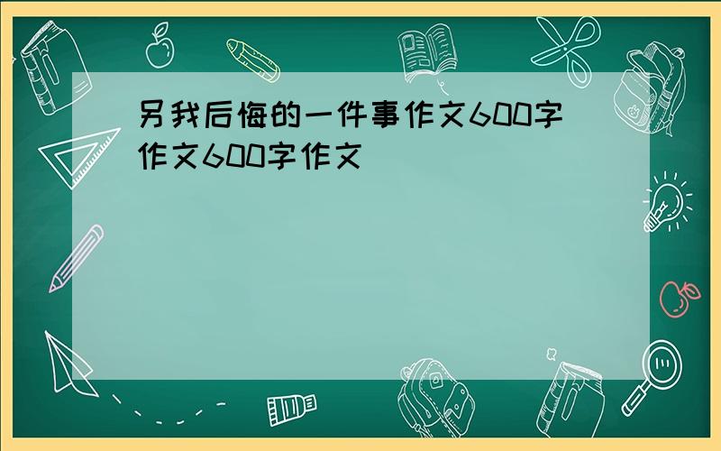 另我后悔的一件事作文600字作文600字作文