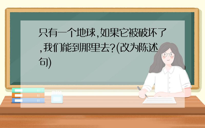 只有一个地球,如果它被破坏了,我们能到那里去?(改为陈述句)