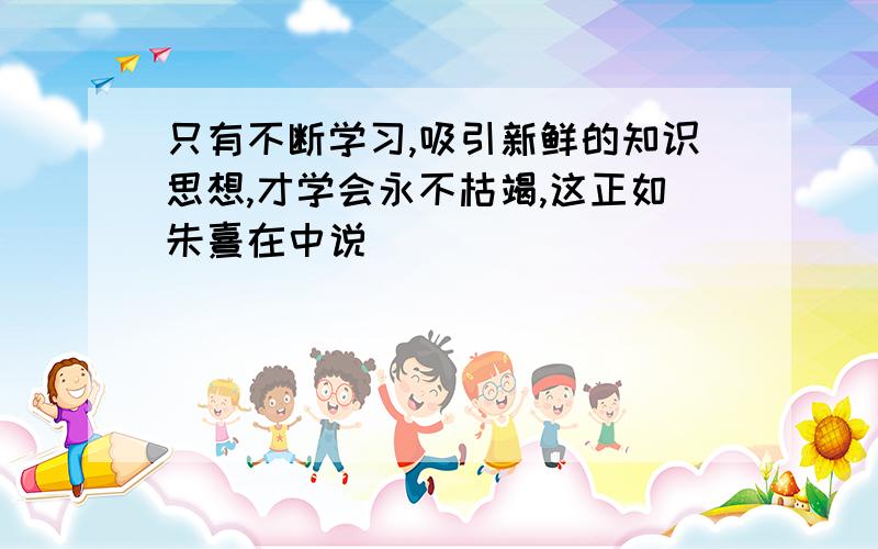 只有不断学习,吸引新鲜的知识思想,才学会永不枯竭,这正如朱熹在中说