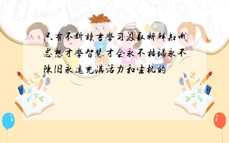 只有不断读书学习汲取新鲜知识思想才学智慧才会永不枯竭永不陈旧永远充满活力和生机的