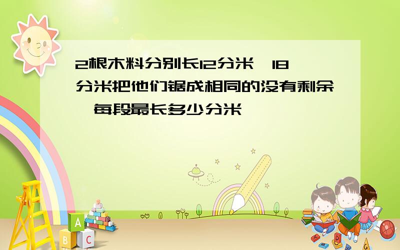 2根木料分别长12分米,18分米把他们锯成相同的没有剩余,每段最长多少分米