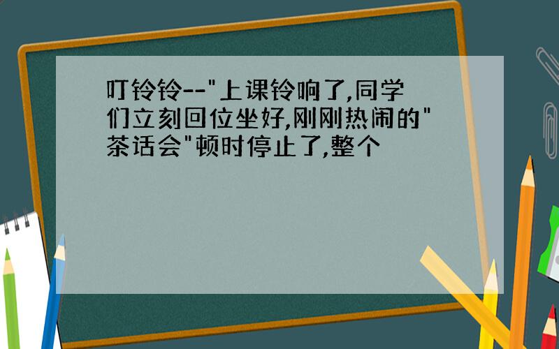 叮铃铃--"上课铃响了,同学们立刻回位坐好,刚刚热闹的"茶话会"顿时停止了,整个