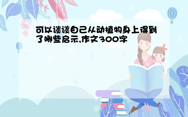 可以谈谈自己从动植物身上得到了哪些启示,作文300字