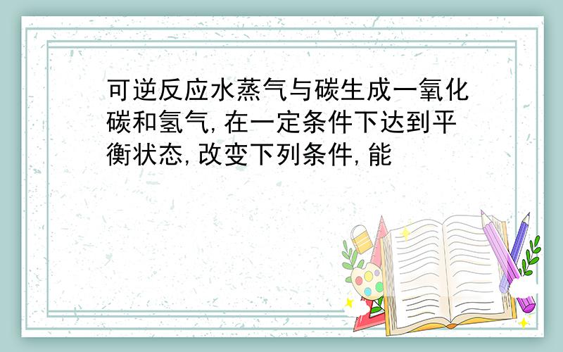 可逆反应水蒸气与碳生成一氧化碳和氢气,在一定条件下达到平衡状态,改变下列条件,能