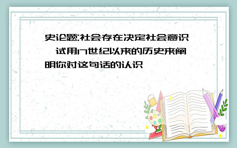 史论题:社会存在决定社会意识,试用17世纪以来的历史来阐明你对这句话的认识