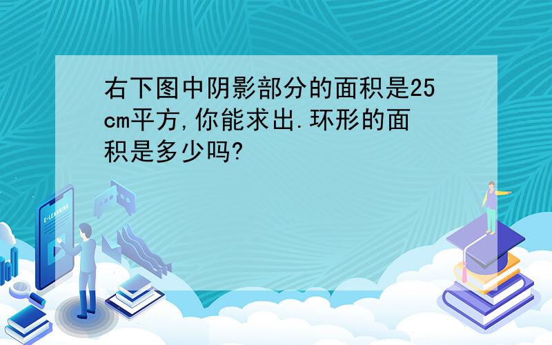 右下图中阴影部分的面积是25cm平方,你能求出.环形的面积是多少吗?