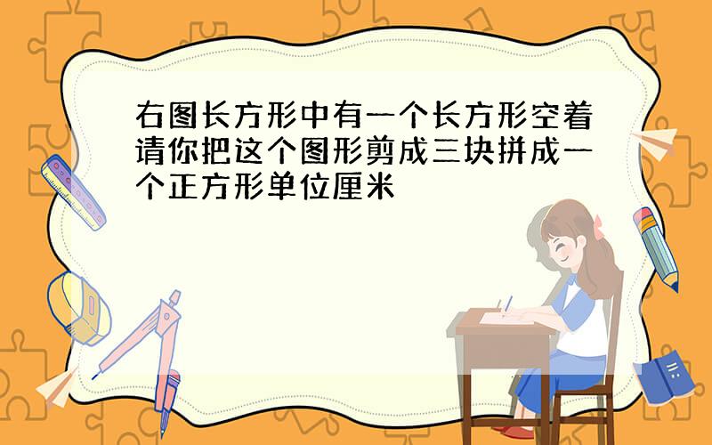 右图长方形中有一个长方形空着请你把这个图形剪成三块拼成一个正方形单位厘米