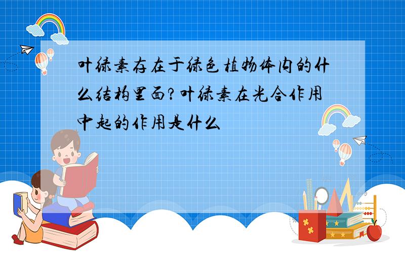 叶绿素存在于绿色植物体内的什么结构里面?叶绿素在光合作用中起的作用是什么