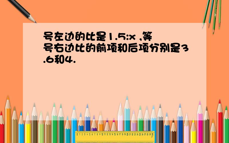 号左边的比是1.5:x ,等号右边比的前项和后项分别是3.6和4.