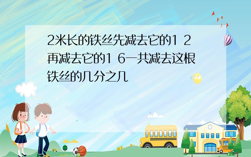 2米长的铁丝先减去它的1 2再减去它的1 6一共减去这根铁丝的几分之几