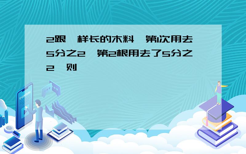 2跟一样长的木料,第1次用去5分之2,第2根用去了5分之2,则