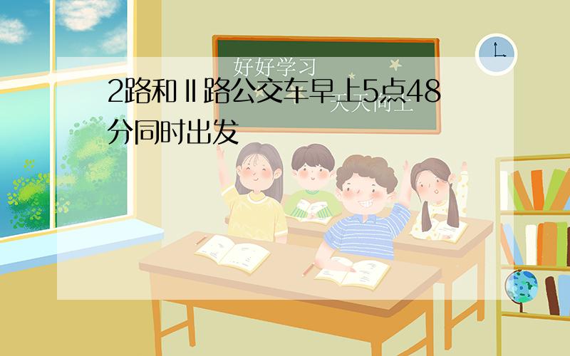 2路和Ⅱ路公交车早上5点48分同时出发