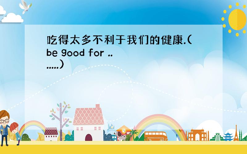 吃得太多不利于我们的健康.(be good for .......)