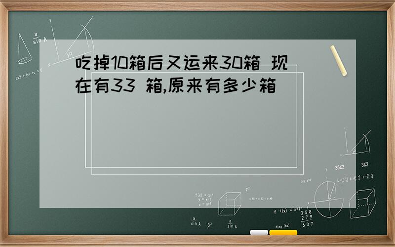 吃掉10箱后又运来30箱 现在有33 箱,原来有多少箱