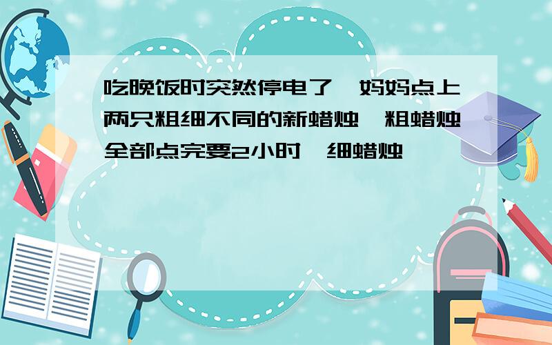 吃晚饭时突然停电了,妈妈点上两只粗细不同的新蜡烛,粗蜡烛全部点完要2小时,细蜡烛