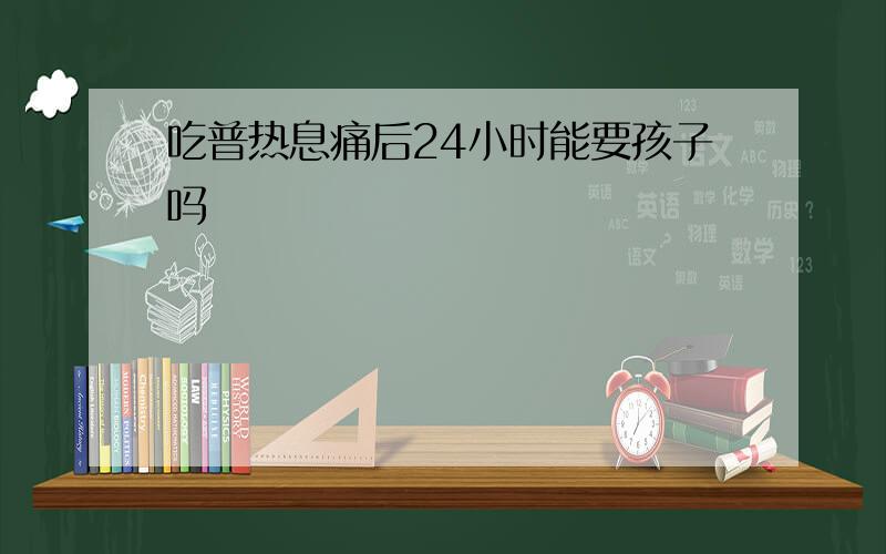 吃普热息痛后24小时能要孩子吗