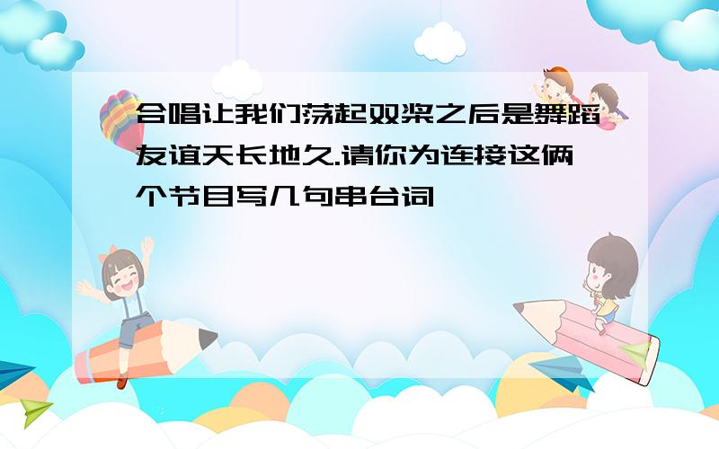 合唱让我们荡起双桨之后是舞蹈友谊天长地久.请你为连接这俩个节目写几句串台词