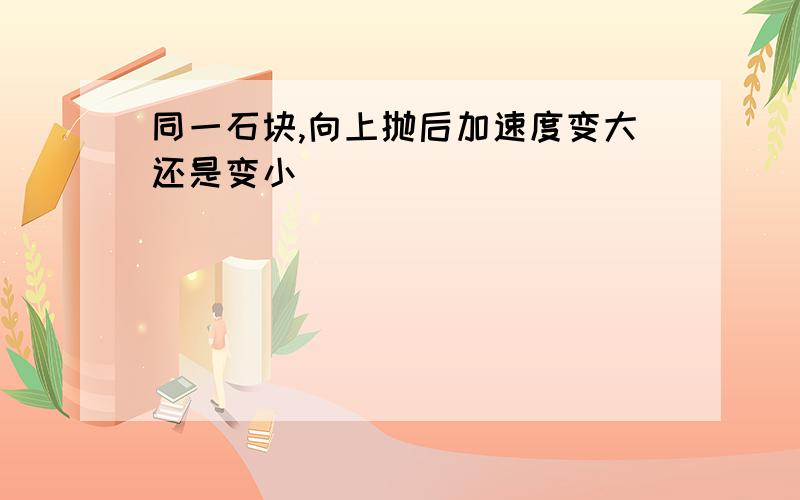 同一石块,向上抛后加速度变大还是变小